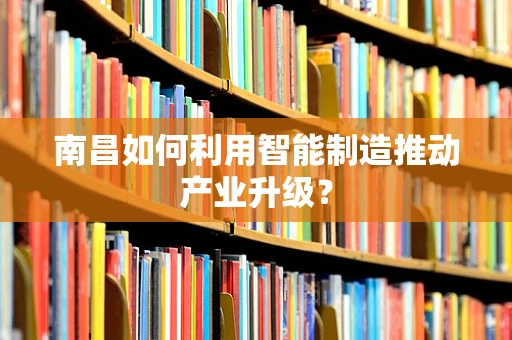 南昌如何利用智能制造推动产业升级？