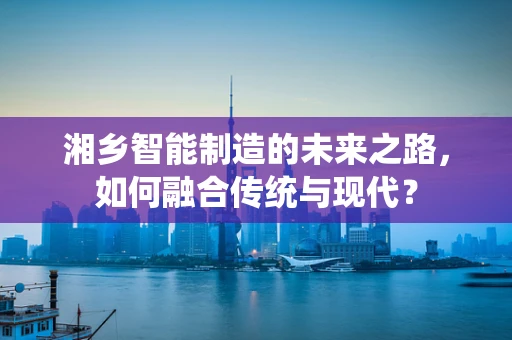 湘乡智能制造的未来之路，如何融合传统与现代？