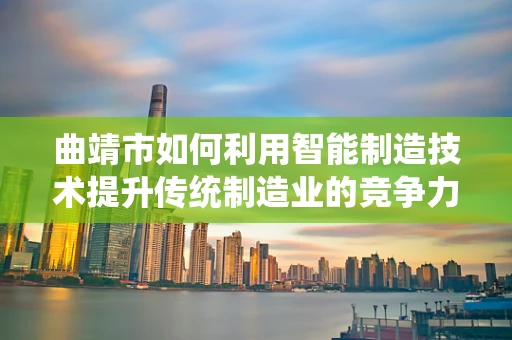 曲靖市如何利用智能制造技术提升传统制造业的竞争力？