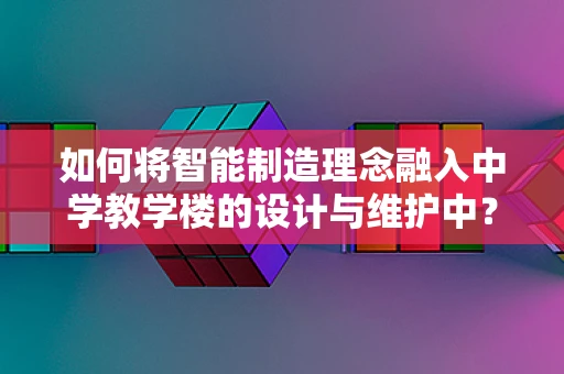 如何将智能制造理念融入中学教学楼的设计与维护中？