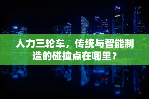 人力三轮车，传统与智能制造的碰撞点在哪里？