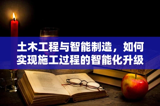 土木工程与智能制造，如何实现施工过程的智能化升级？