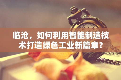 临沧，如何利用智能制造技术打造绿色工业新篇章？