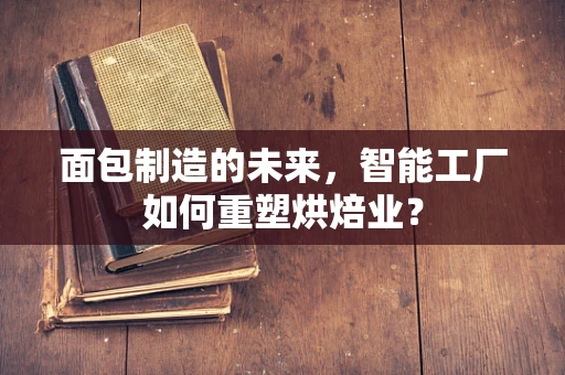面包制造的未来，智能工厂如何重塑烘焙业？