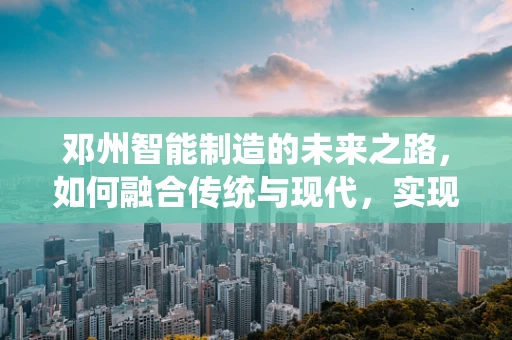 邓州智能制造的未来之路，如何融合传统与现代，实现产业升级？