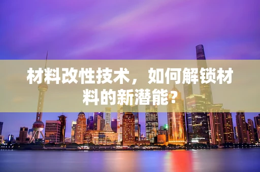材料改性技术，如何解锁材料的新潜能？