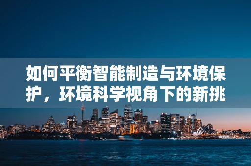 如何平衡智能制造与环境保护，环境科学视角下的新挑战？