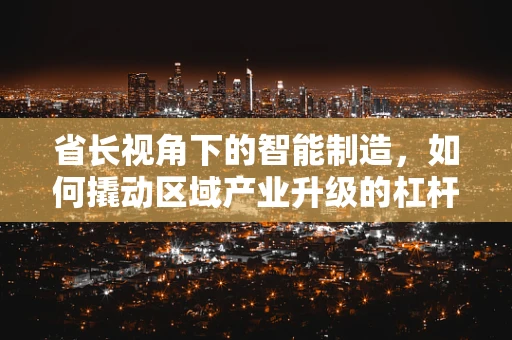 省长视角下的智能制造，如何撬动区域产业升级的杠杆？