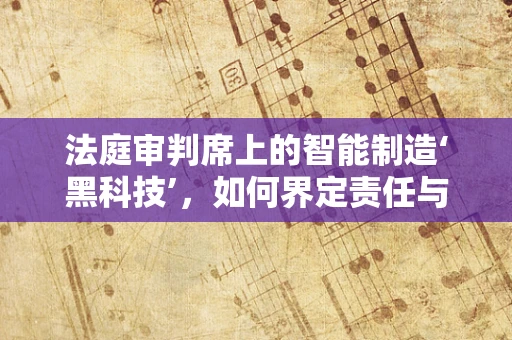 法庭审判席上的智能制造‘黑科技’，如何界定责任与透明度？