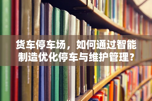 货车停车场，如何通过智能制造优化停车与维护管理？