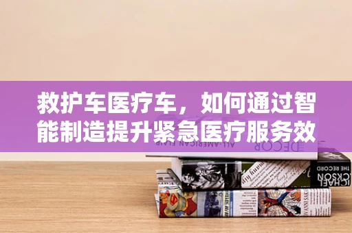 救护车医疗车，如何通过智能制造提升紧急医疗服务效率？