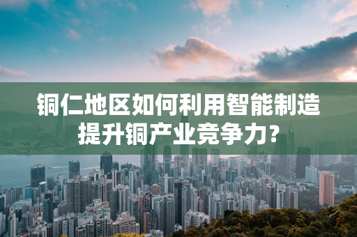 铜仁地区如何利用智能制造提升铜产业竞争力？
