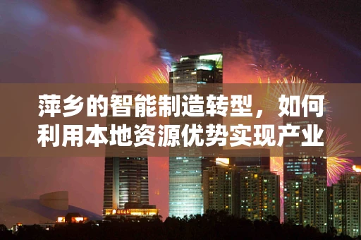 萍乡的智能制造转型，如何利用本地资源优势实现产业升级？