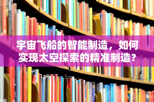 宇宙飞船的智能制造，如何实现太空探索的精准制造？