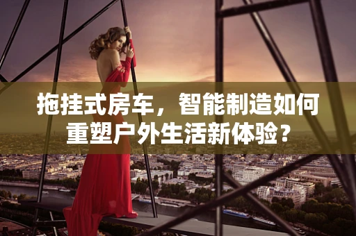 拖挂式房车，智能制造如何重塑户外生活新体验？