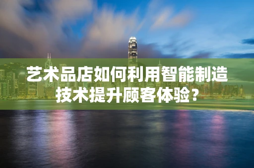 艺术品店如何利用智能制造技术提升顾客体验？