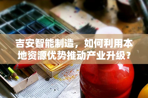 吉安智能制造，如何利用本地资源优势推动产业升级？