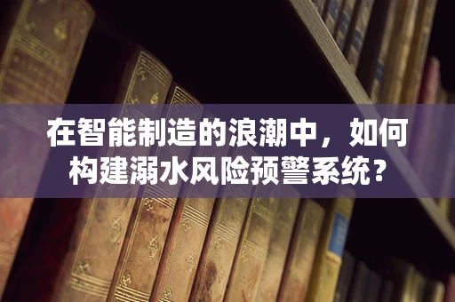 在智能制造的浪潮中，如何构建溺水风险预警系统？