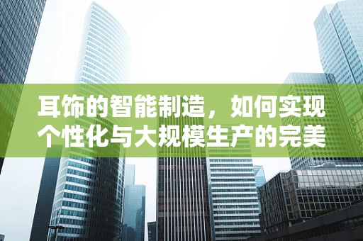 耳饰的智能制造，如何实现个性化与大规模生产的完美融合？