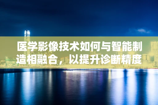 医学影像技术如何与智能制造相融合，以提升诊断精度与效率？
