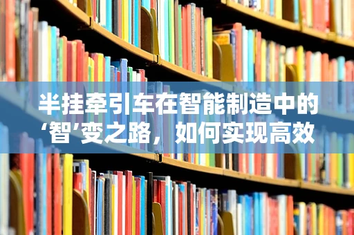 半挂牵引车在智能制造中的‘智’变之路，如何实现高效、安全的物流转型？