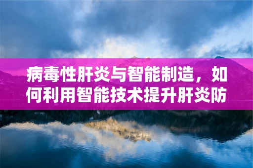 病毒性肝炎与智能制造，如何利用智能技术提升肝炎防控效率？