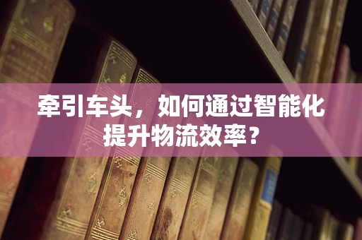 牵引车头，如何通过智能化提升物流效率？