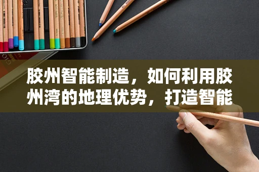 胶州智能制造，如何利用胶州湾的地理优势，打造智能工厂的‘蓝色引擎’？