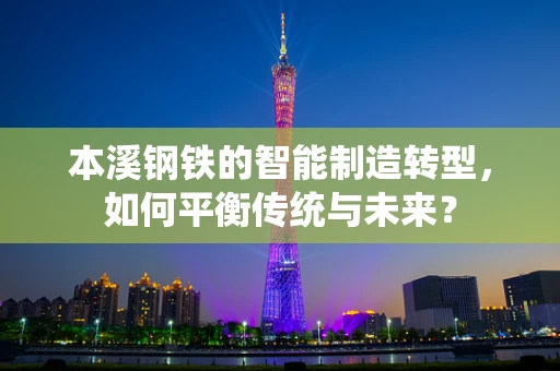 本溪钢铁的智能制造转型，如何平衡传统与未来？
