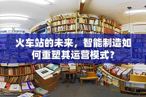 火车站的未来，智能制造如何重塑其运营模式？