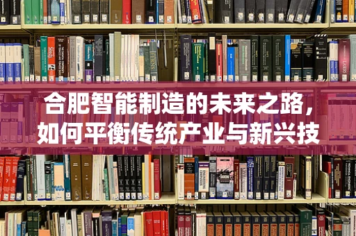 合肥智能制造的未来之路，如何平衡传统产业与新兴技术的融合？