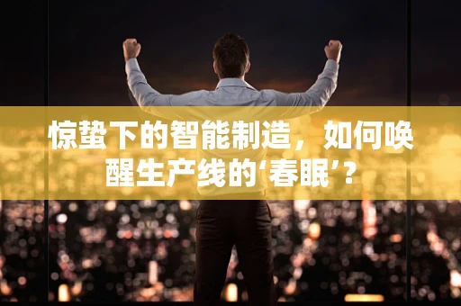 惊蛰下的智能制造，如何唤醒生产线的‘春眠’？