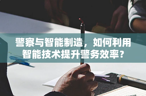 警察与智能制造，如何利用智能技术提升警务效率？