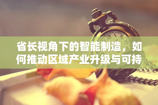 省长视角下的智能制造，如何推动区域产业升级与可持续发展？