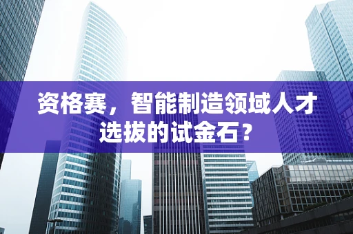 资格赛，智能制造领域人才选拔的试金石？