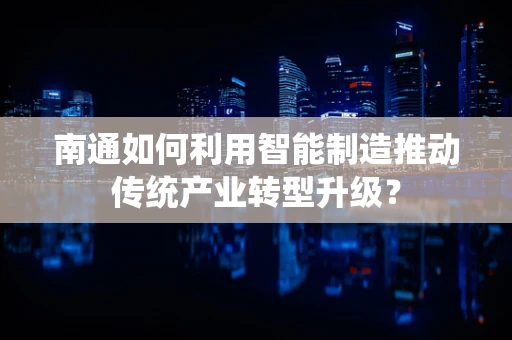南通如何利用智能制造推动传统产业转型升级？