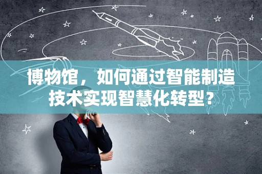 博物馆，如何通过智能制造技术实现智慧化转型？