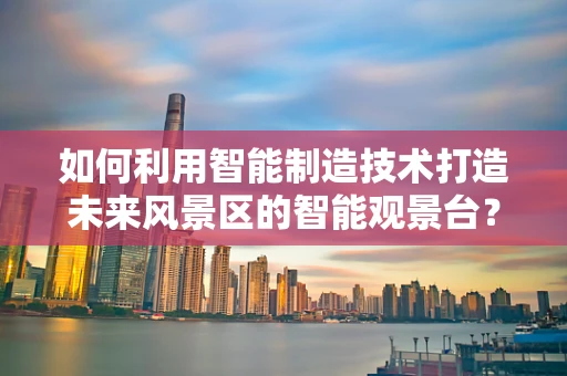 如何利用智能制造技术打造未来风景区的智能观景台？