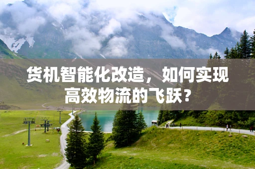 货机智能化改造，如何实现高效物流的飞跃？
