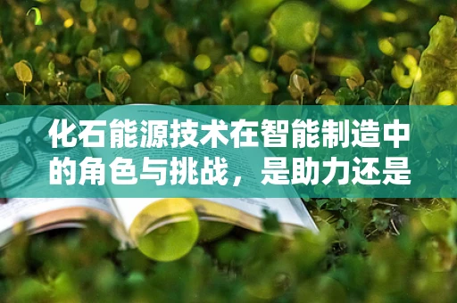 化石能源技术在智能制造中的角色与挑战，是助力还是羁绊？