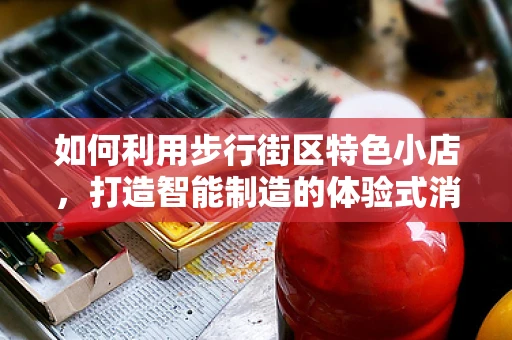 如何利用步行街区特色小店，打造智能制造的体验式消费新场景？