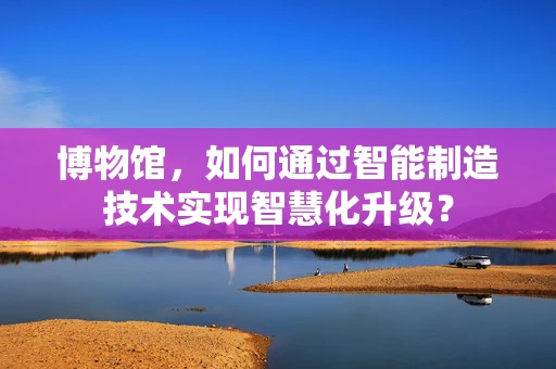 博物馆，如何通过智能制造技术实现智慧化升级？