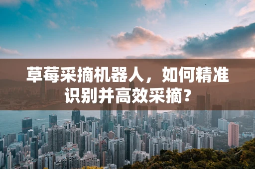 草莓采摘机器人，如何精准识别并高效采摘？