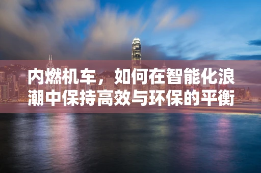 内燃机车，如何在智能化浪潮中保持高效与环保的平衡？