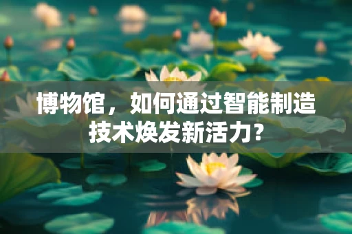 博物馆，如何通过智能制造技术焕发新活力？