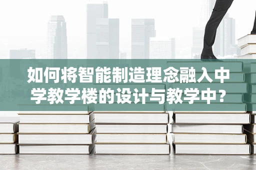 如何将智能制造理念融入中学教学楼的设计与教学中？