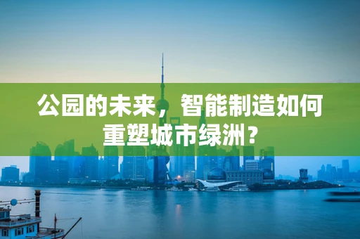 公园的未来，智能制造如何重塑城市绿洲？