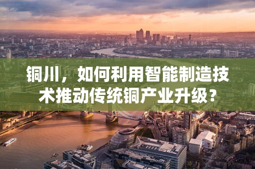 铜川，如何利用智能制造技术推动传统铜产业升级？