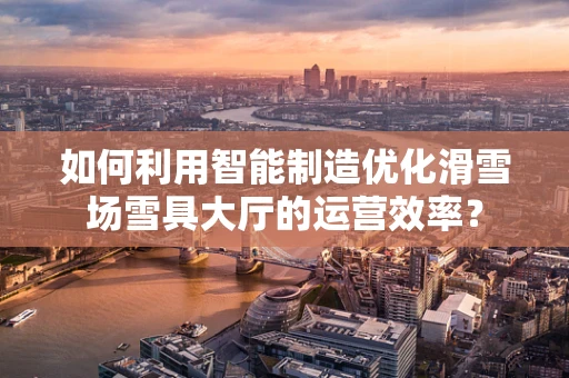 如何利用智能制造优化滑雪场雪具大厅的运营效率？