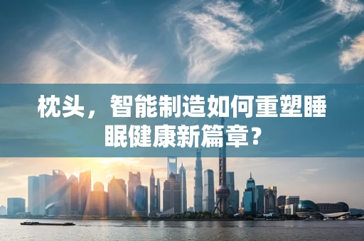 枕头，智能制造如何重塑睡眠健康新篇章？